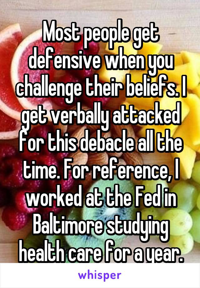 Most people get defensive when you challenge their beliefs. I get verbally attacked for this debacle all the time. For reference, I worked at the Fed in Baltimore studying health care for a year.