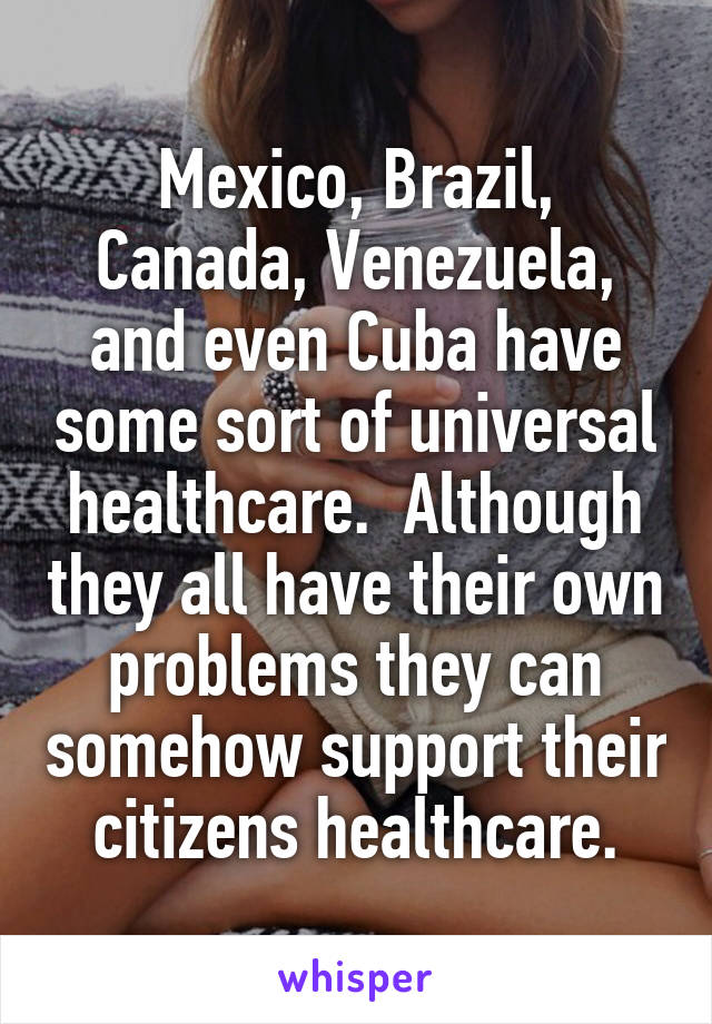 Mexico, Brazil, Canada, Venezuela, and even Cuba have some sort of universal healthcare.  Although they all have their own problems they can somehow support their citizens healthcare.