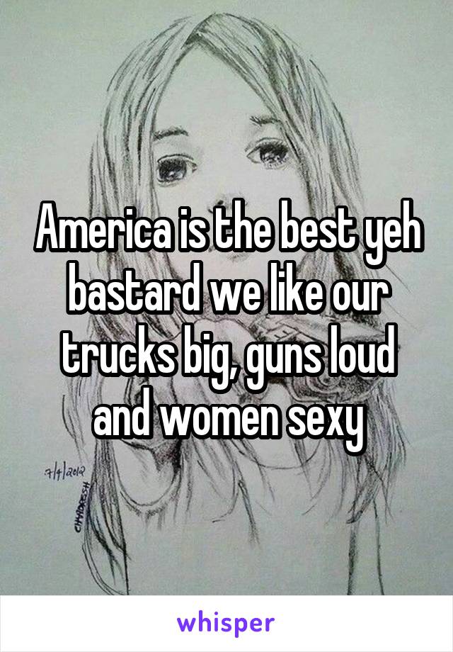 America is the best yeh bastard we like our trucks big, guns loud and women sexy