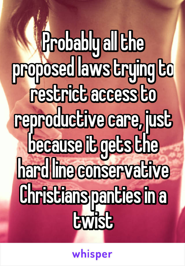 Probably all the proposed laws trying to restrict access to reproductive care, just because it gets the hard line conservative Christians panties in a twist