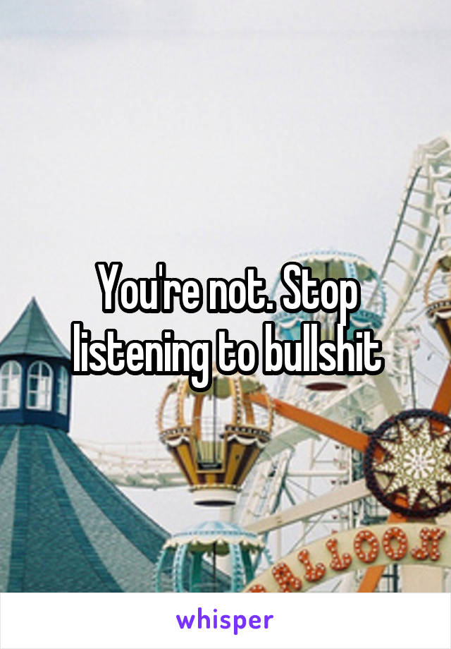 You're not. Stop listening to bullshit