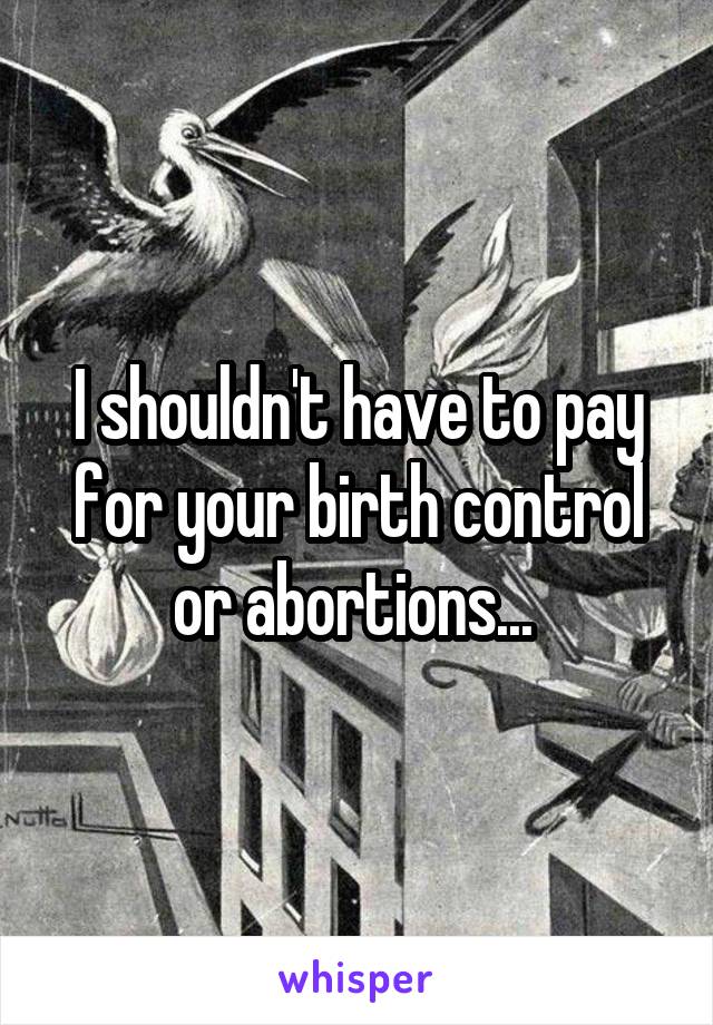 I shouldn't have to pay for your birth control or abortions... 