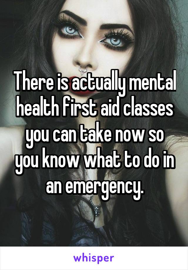 There is actually mental health first aid classes you can take now so you know what to do in an emergency.