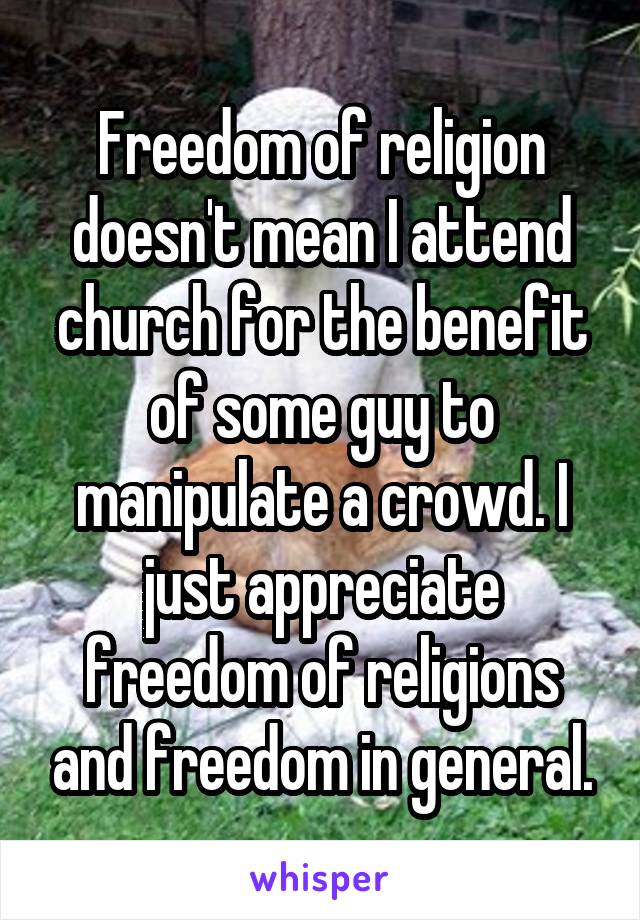 Freedom of religion doesn't mean I attend church for the benefit of some guy to manipulate a crowd. I just appreciate freedom of religions and freedom in general.