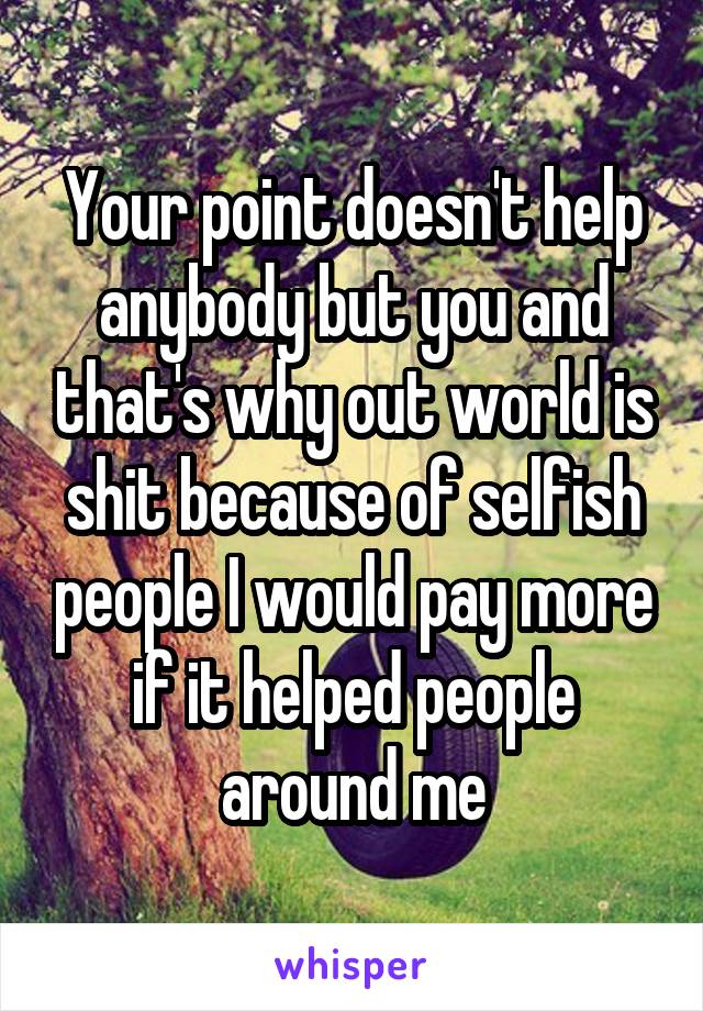 Your point doesn't help anybody but you and that's why out world is shit because of selfish people I would pay more if it helped people around me