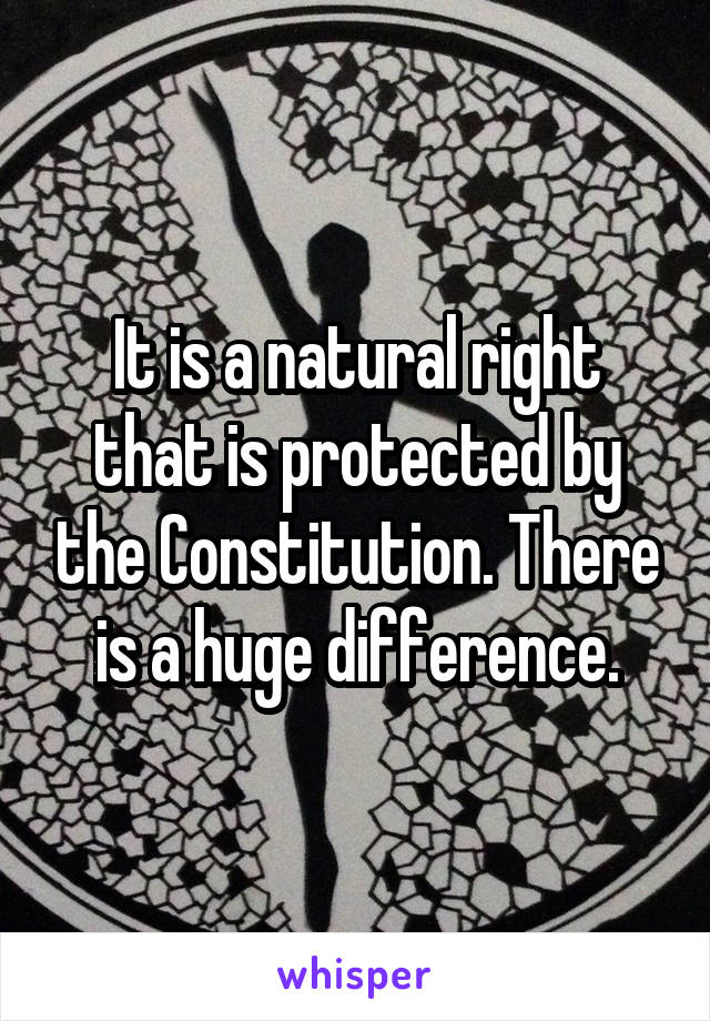 It is a natural right that is protected by the Constitution. There is a huge difference.