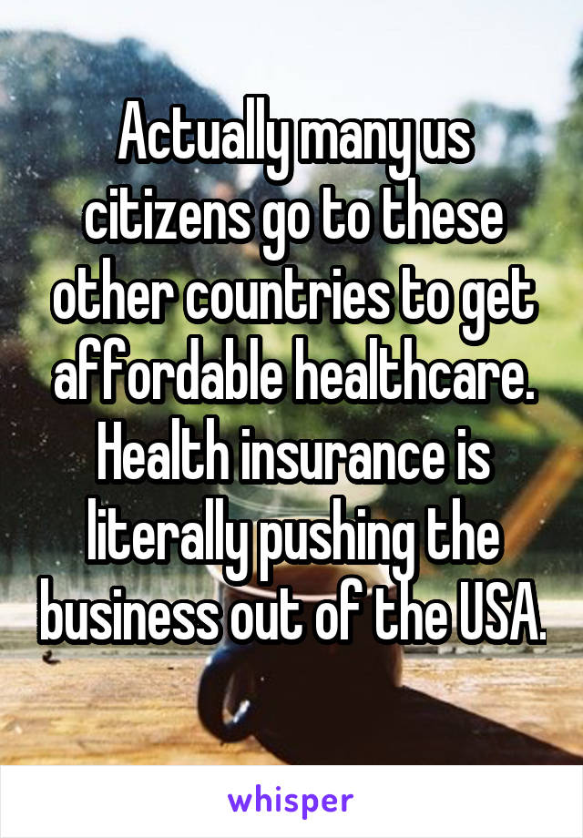 Actually many us citizens go to these other countries to get affordable healthcare. Health insurance is literally pushing the business out of the USA. 