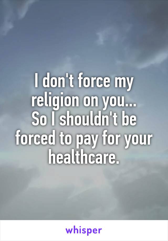 I don't force my religion on you...
So I shouldn't be forced to pay for your healthcare.