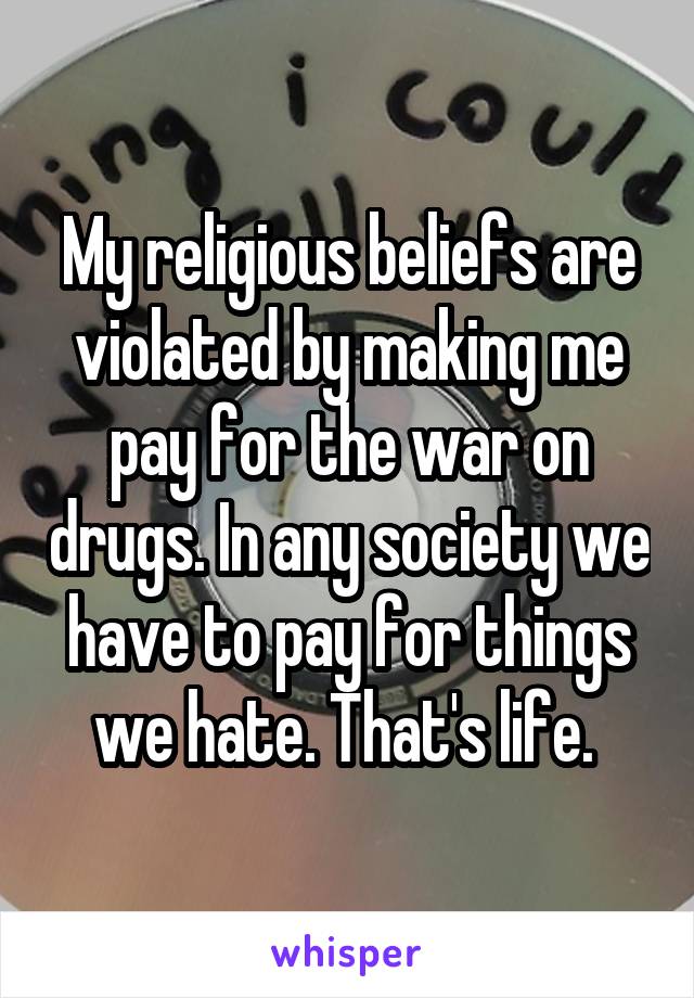 My religious beliefs are violated by making me pay for the war on drugs. In any society we have to pay for things we hate. That's life. 