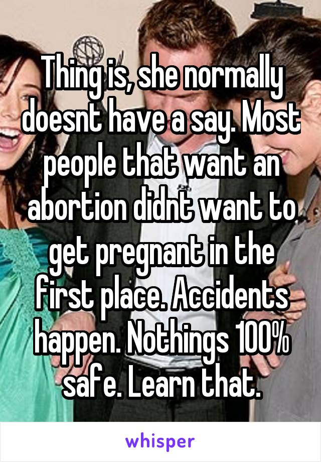 Thing is, she normally doesnt have a say. Most people that want an abortion didnt want to get pregnant in the first place. Accidents happen. Nothings 100% safe. Learn that.