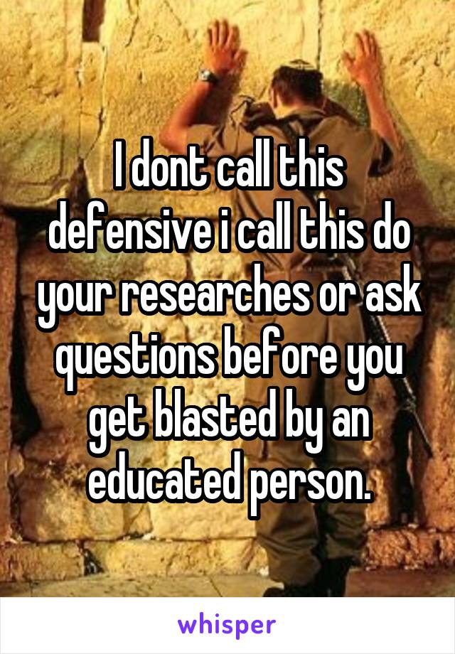 I dont call this defensive i call this do your researches or ask questions before you get blasted by an educated person.