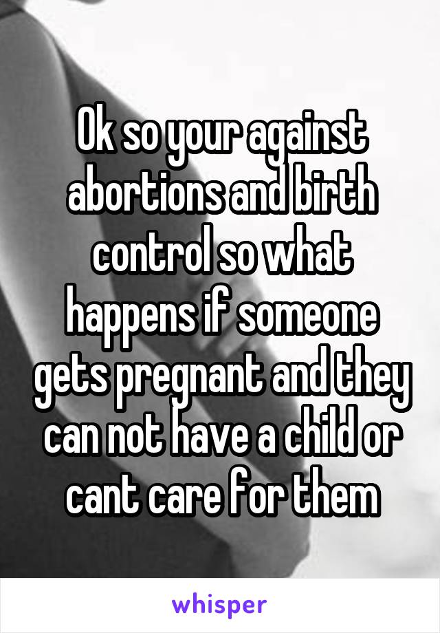 Ok so your against abortions and birth control so what happens if someone gets pregnant and they can not have a child or cant care for them