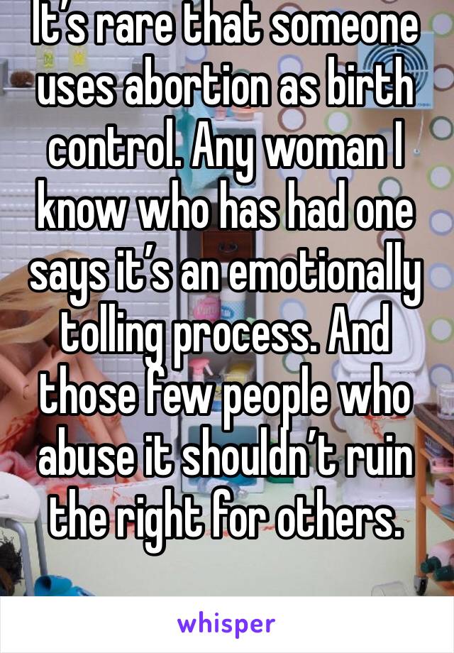 It’s rare that someone uses abortion as birth control. Any woman I know who has had one says it’s an emotionally tolling process. And those few people who abuse it shouldn’t ruin the right for others.