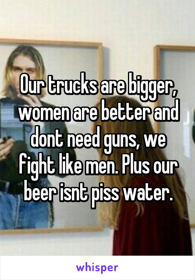 Our trucks are bigger, women are better and dont need guns, we fight like men. Plus our beer isnt piss water.