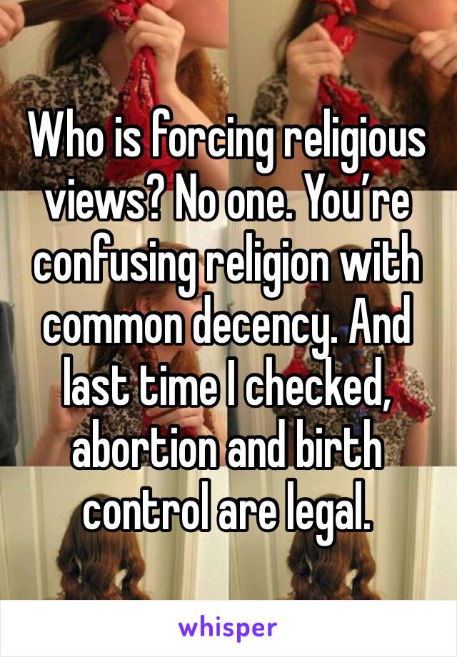 Who is forcing religious views? No one. You’re confusing religion with common decency. And last time I checked, abortion and birth control are legal. 