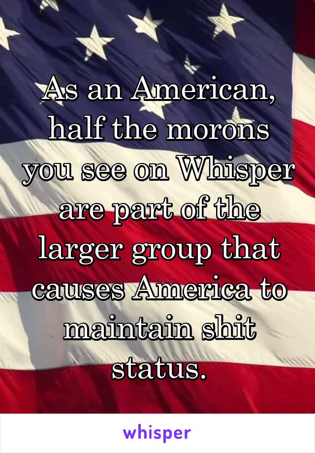 As an American, half the morons you see on Whisper are part of the larger group that causes America to maintain shit status.