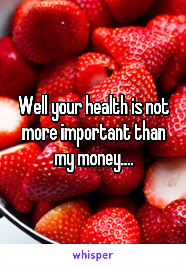 Well your health is not more important than my money....