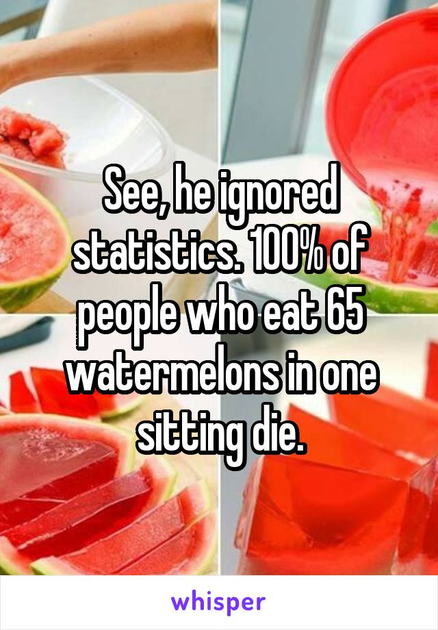 See, he ignored statistics. 100% of people who eat 65 watermelons in one sitting die.