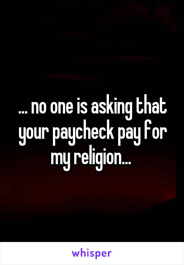 ... no one is asking that your paycheck pay for my religion... 