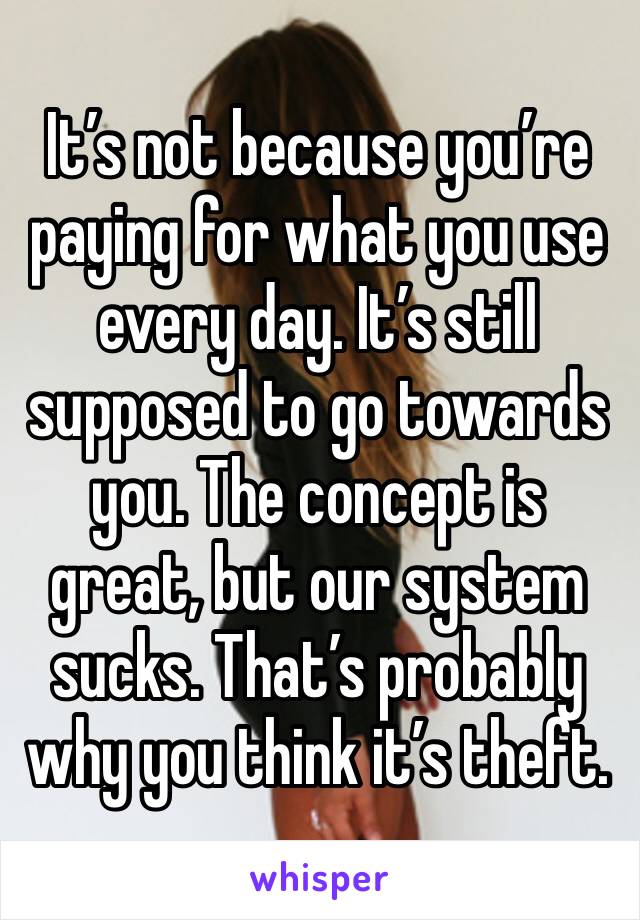 It’s not because you’re paying for what you use every day. It’s still supposed to go towards you. The concept is great, but our system sucks. That’s probably why you think it’s theft. 