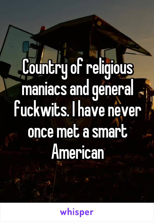 Country of religious maniacs and general fuckwits. I have never once met a smart American