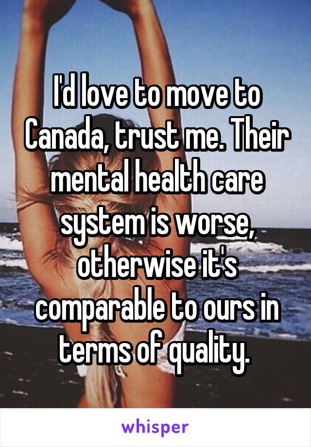 I'd love to move to Canada, trust me. Their mental health care system is worse, otherwise it's comparable to ours in terms of quality. 