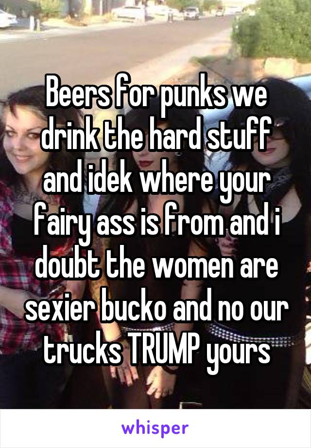 Beers for punks we drink the hard stuff and idek where your fairy ass is from and i doubt the women are sexier bucko and no our trucks TRUMP yours