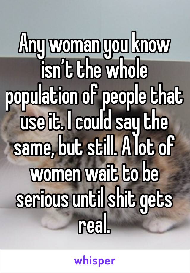 Any woman you know isn’t the whole population of people that use it. I could say the same, but still. A lot of women wait to be serious until shit gets real. 