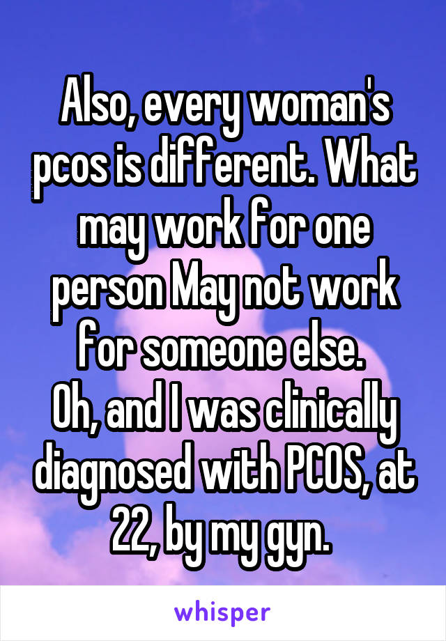 Also, every woman's pcos is different. What may work for one person May not work for someone else. 
Oh, and I was clinically diagnosed with PCOS, at 22, by my gyn. 