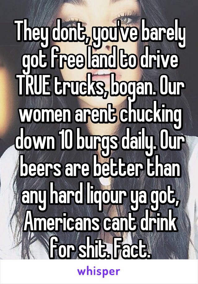 They dont, you've barely got free land to drive TRUE trucks, bogan. Our women arent chucking down 10 burgs daily. Our beers are better than any hard liqour ya got, Americans cant drink for shit. Fact.