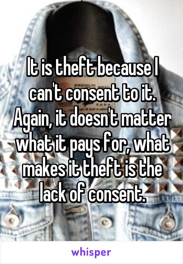 It is theft because I can't consent to it. Again, it doesn't matter what it pays for, what makes it theft is the lack of consent.