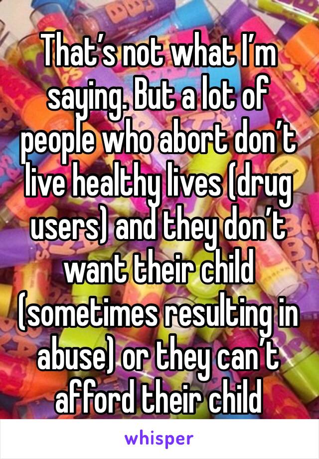 That’s not what I’m saying. But a lot of people who abort don’t live healthy lives (drug users) and they don’t want their child (sometimes resulting in abuse) or they can’t afford their child 