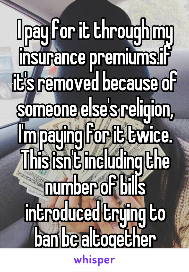 I pay for it through my insurance premiums.if it's removed because of someone else's religion, I'm paying for it twice. This isn't including the number of bills introduced trying to ban bc altogether