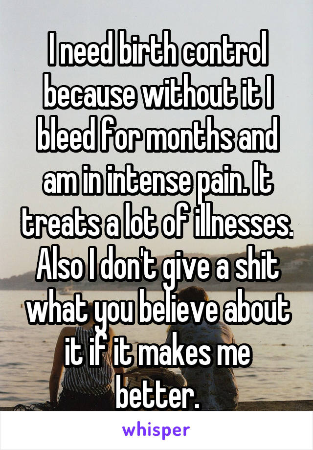 I need birth control because without it I bleed for months and am in intense pain. It treats a lot of illnesses. Also I don't give a shit what you believe about it if it makes me better.