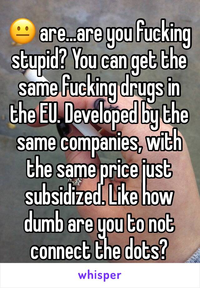 😐 are...are you fucking stupid? You can get the same fucking drugs in the EU. Developed by the same companies, with the same price just subsidized. Like how dumb are you to not connect the dots?