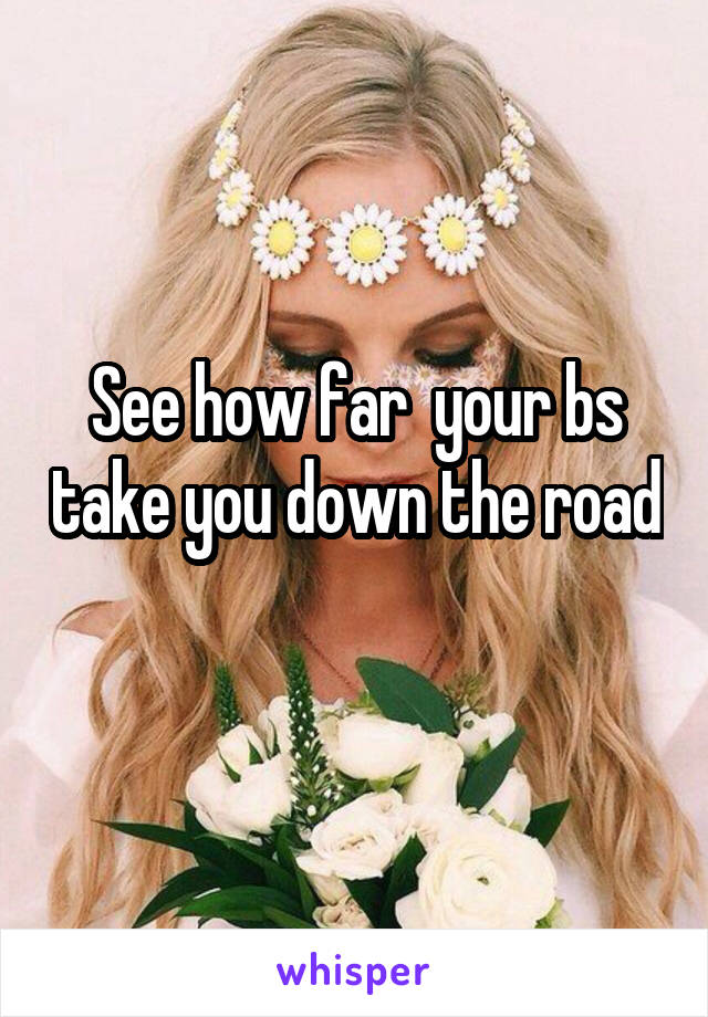 See how far  your bs take you down the road 