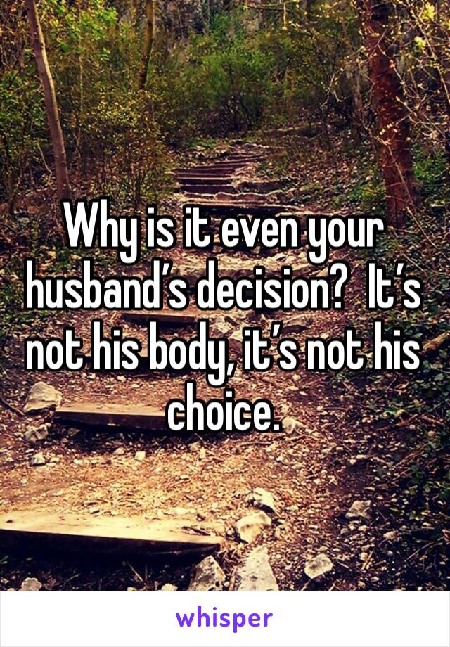 Why is it even your husband’s decision?  It’s not his body, it’s not his choice.