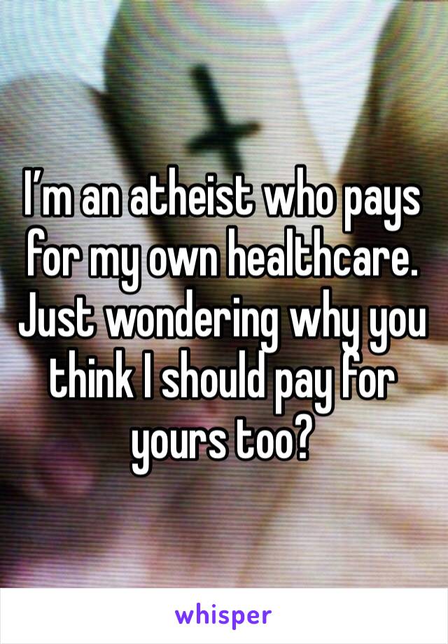 I’m an atheist who pays for my own healthcare. Just wondering why you think I should pay for yours too?