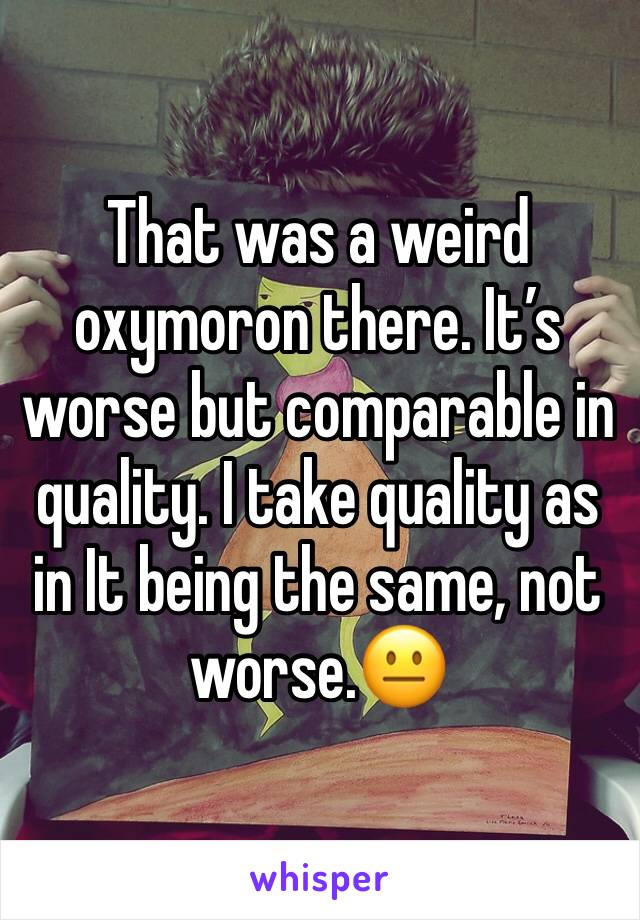 That was a weird oxymoron there. It’s worse but comparable in quality. I take quality as in It being the same, not worse.😐