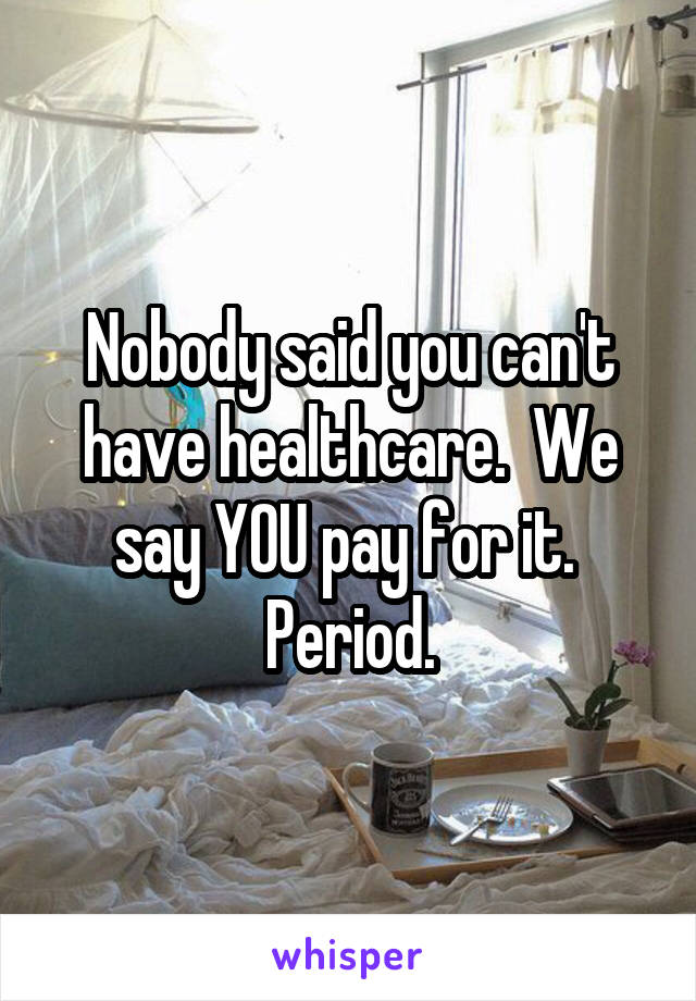 Nobody said you can't have healthcare.  We say YOU pay for it.  Period.