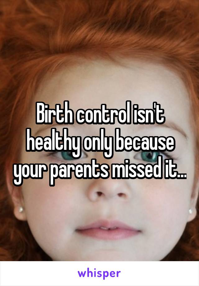 Birth control isn't healthy only because your parents missed it...