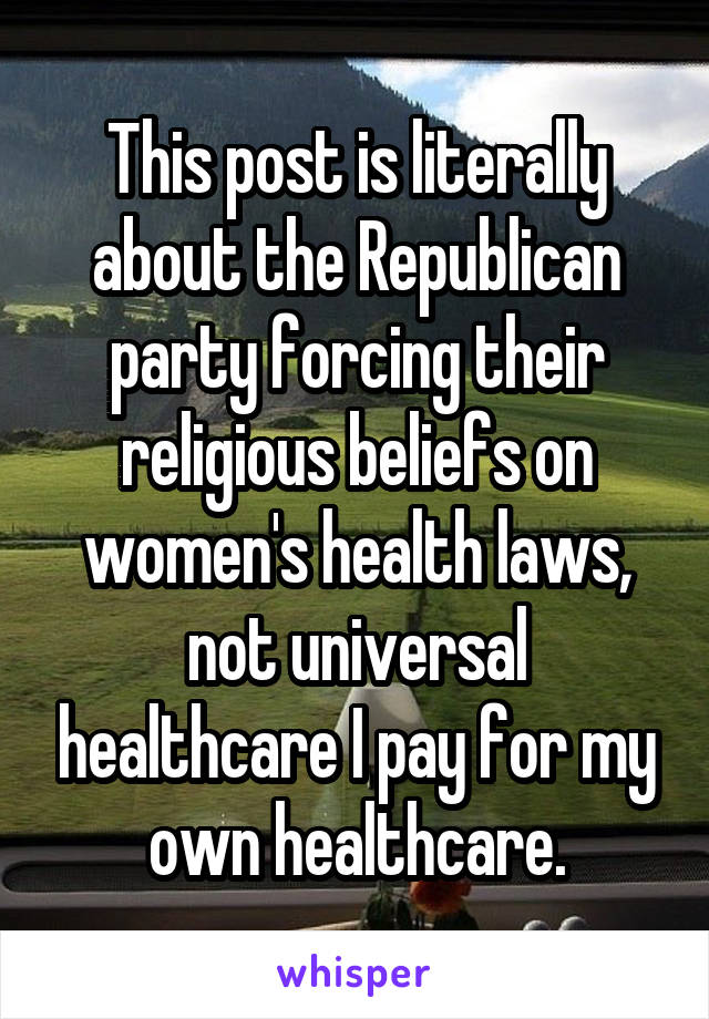 This post is literally about the Republican party forcing their religious beliefs on women's health laws, not universal healthcare I pay for my own healthcare.