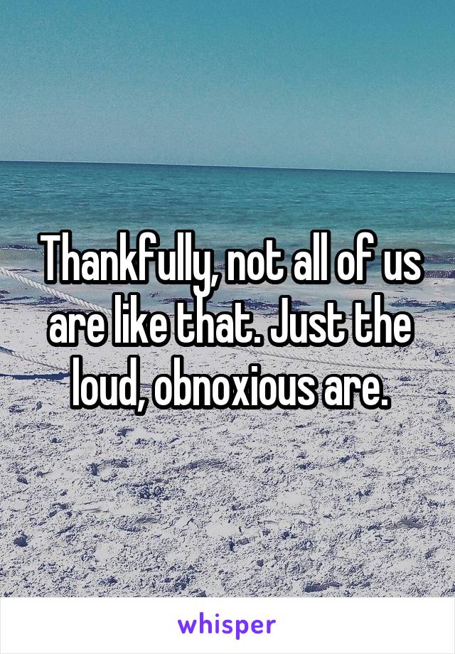 Thankfully, not all of us are like that. Just the loud, obnoxious are.