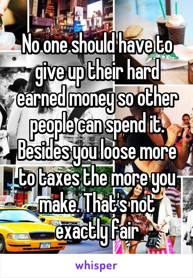 No one should have to give up their hard earned money so other people can spend it. Besides you loose more to taxes the more you make. That's not exactly fair