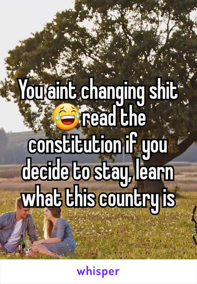 You aint changing shit😂read the constitution if you decide to stay, learn what this country is