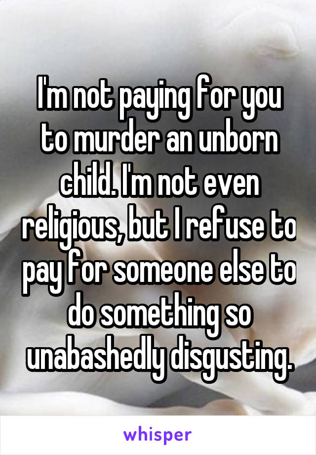 I'm not paying for you to murder an unborn child. I'm not even religious, but I refuse to pay for someone else to do something so unabashedly disgusting.