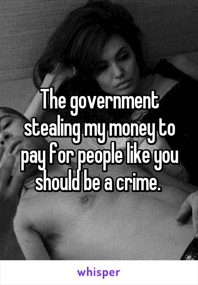 The government stealing my money to pay for people like you should be a crime. 