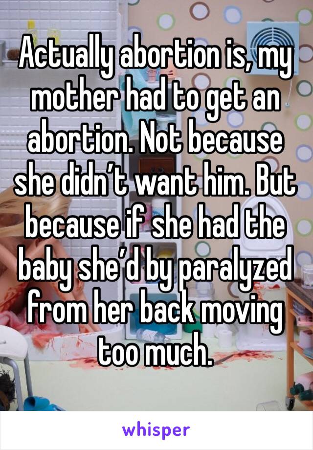 Actually abortion is, my mother had to get an abortion. Not because she didn’t want him. But because if she had the baby she’d by paralyzed from her back moving too much.