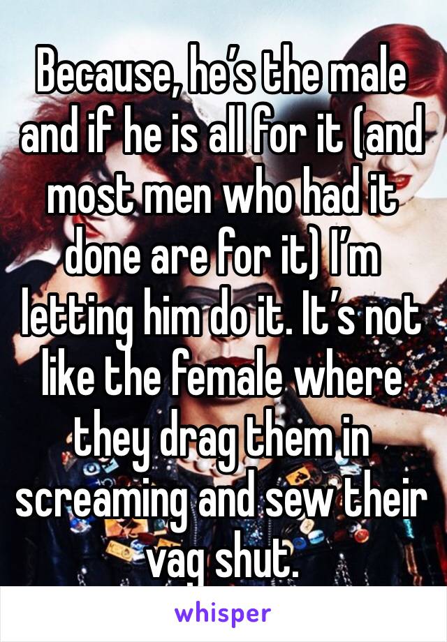 Because, he’s the male and if he is all for it (and most men who had it done are for it) I’m letting him do it. It’s not like the female where they drag them in screaming and sew their vag shut. 