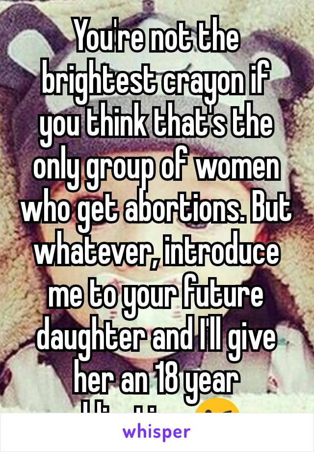 You're not the brightest crayon if you think that's the only group of women who get abortions. But whatever, introduce me to your future daughter and I'll give her an 18 year obligation 😘